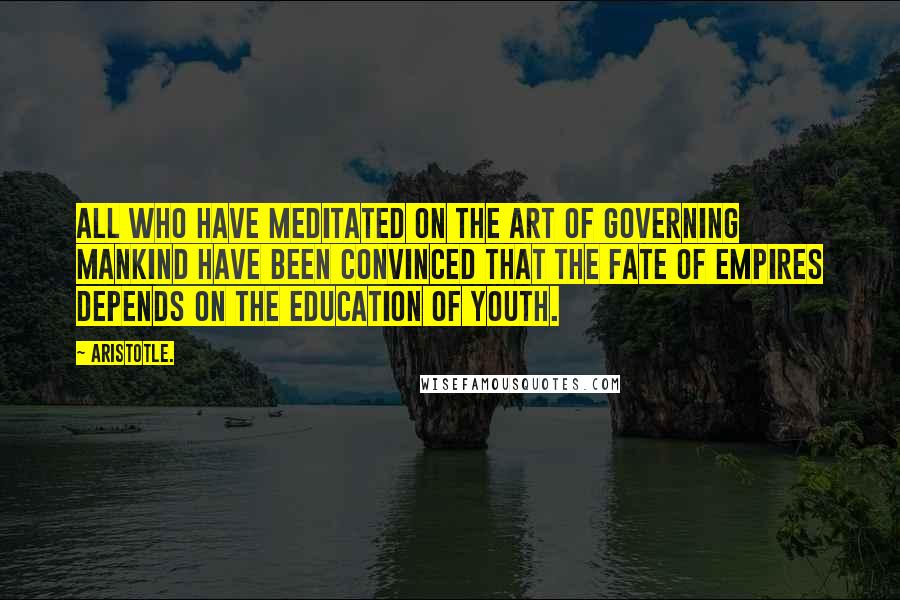 Aristotle. Quotes: All who have meditated on the art of governing mankind have been convinced that the fate of empires depends on the education of youth.