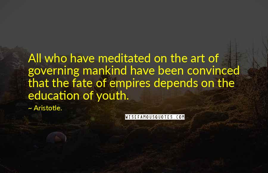 Aristotle. Quotes: All who have meditated on the art of governing mankind have been convinced that the fate of empires depends on the education of youth.