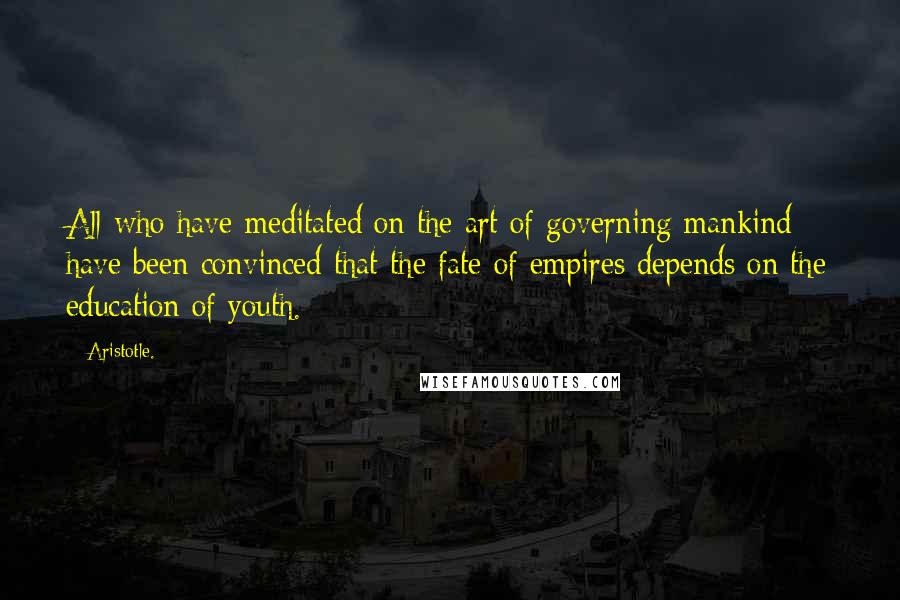 Aristotle. Quotes: All who have meditated on the art of governing mankind have been convinced that the fate of empires depends on the education of youth.