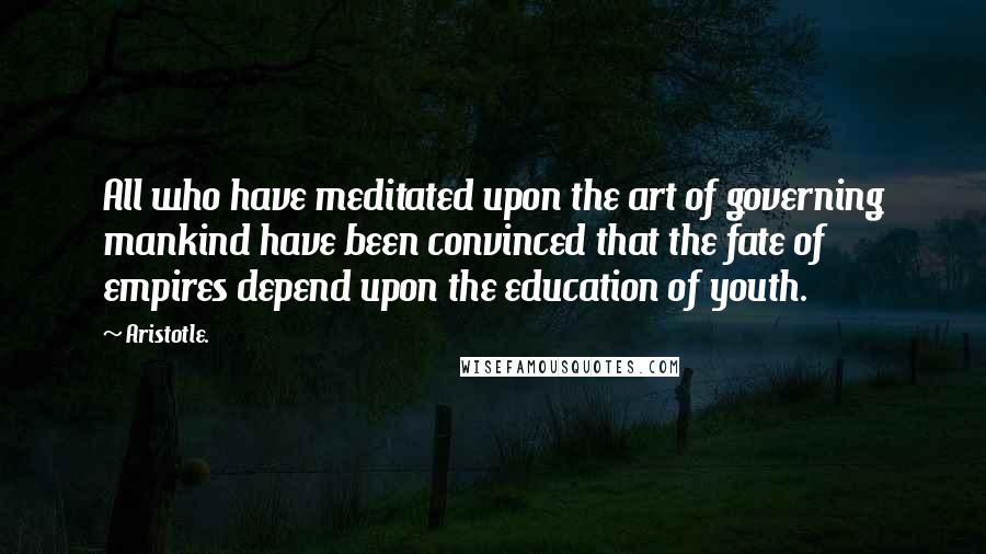 Aristotle. Quotes: All who have meditated upon the art of governing mankind have been convinced that the fate of empires depend upon the education of youth.