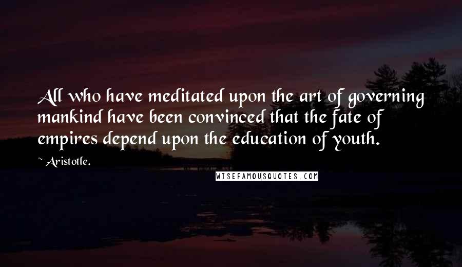 Aristotle. Quotes: All who have meditated upon the art of governing mankind have been convinced that the fate of empires depend upon the education of youth.
