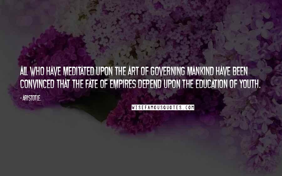 Aristotle. Quotes: All who have meditated upon the art of governing mankind have been convinced that the fate of empires depend upon the education of youth.