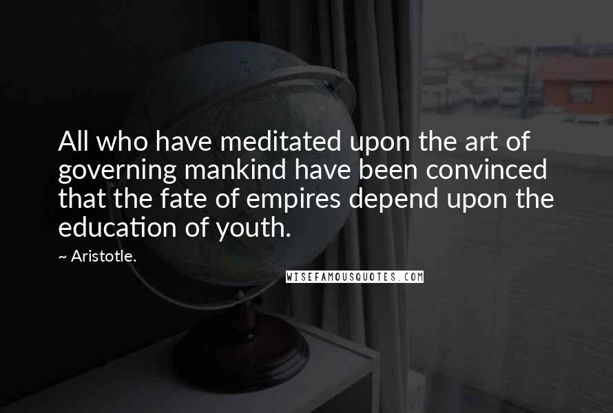 Aristotle. Quotes: All who have meditated upon the art of governing mankind have been convinced that the fate of empires depend upon the education of youth.