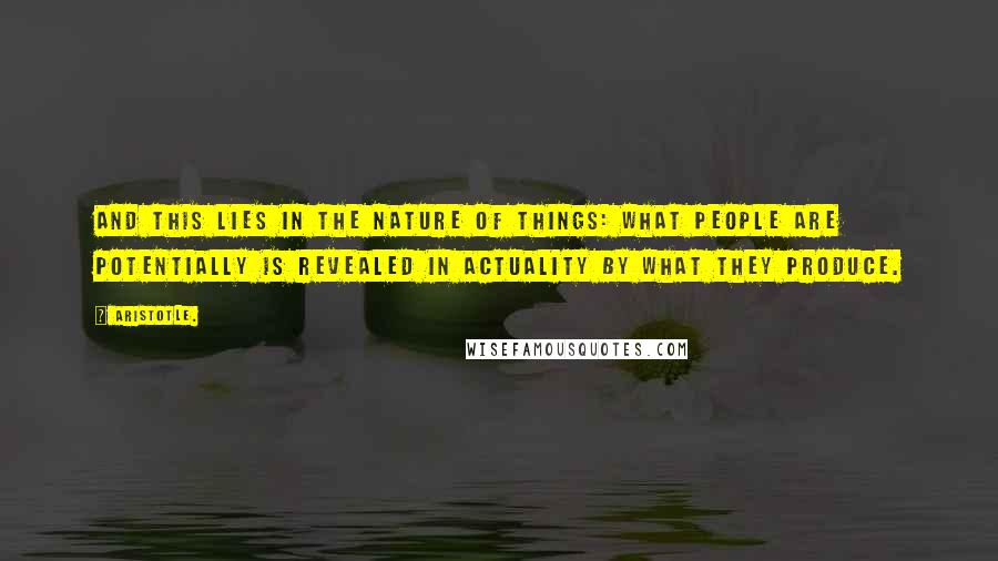 Aristotle. Quotes: And this lies in the nature of things: What people are potentially is revealed in actuality by what they produce.