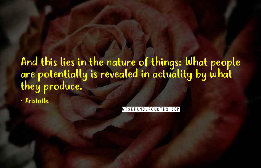 Aristotle. Quotes: And this lies in the nature of things: What people are potentially is revealed in actuality by what they produce.