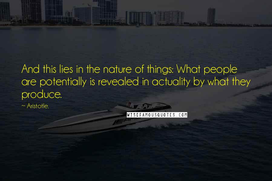 Aristotle. Quotes: And this lies in the nature of things: What people are potentially is revealed in actuality by what they produce.