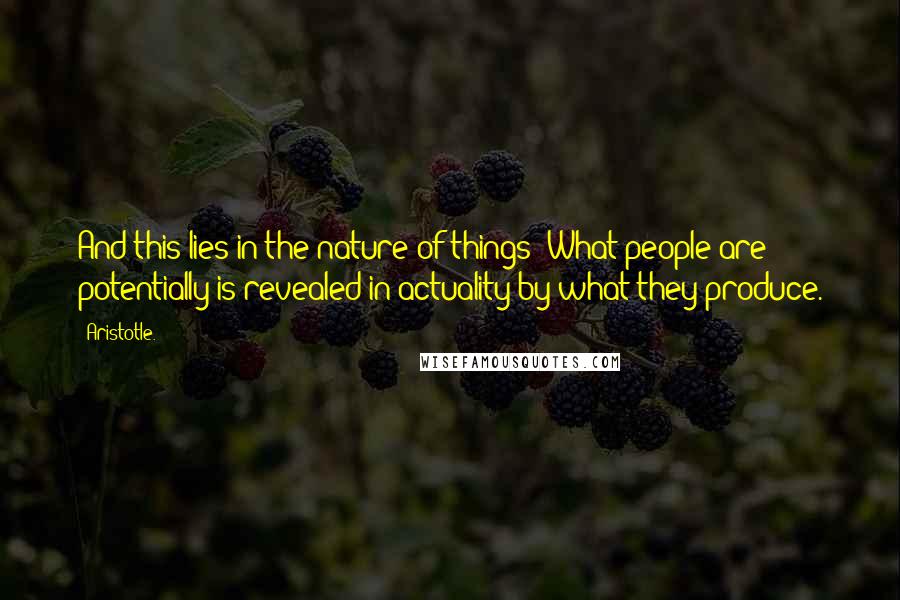 Aristotle. Quotes: And this lies in the nature of things: What people are potentially is revealed in actuality by what they produce.