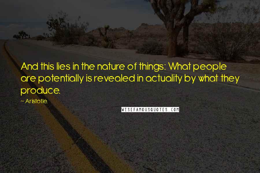 Aristotle. Quotes: And this lies in the nature of things: What people are potentially is revealed in actuality by what they produce.