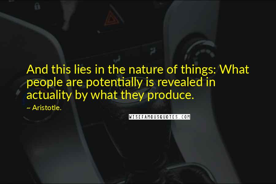 Aristotle. Quotes: And this lies in the nature of things: What people are potentially is revealed in actuality by what they produce.