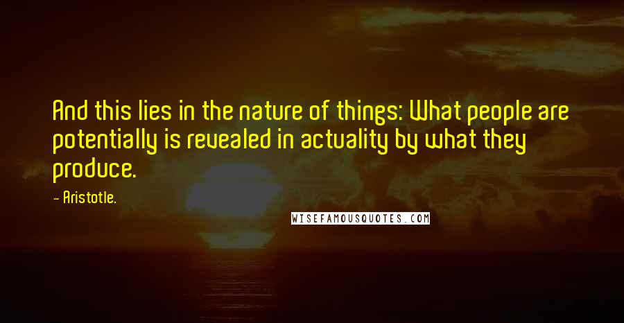 Aristotle. Quotes: And this lies in the nature of things: What people are potentially is revealed in actuality by what they produce.