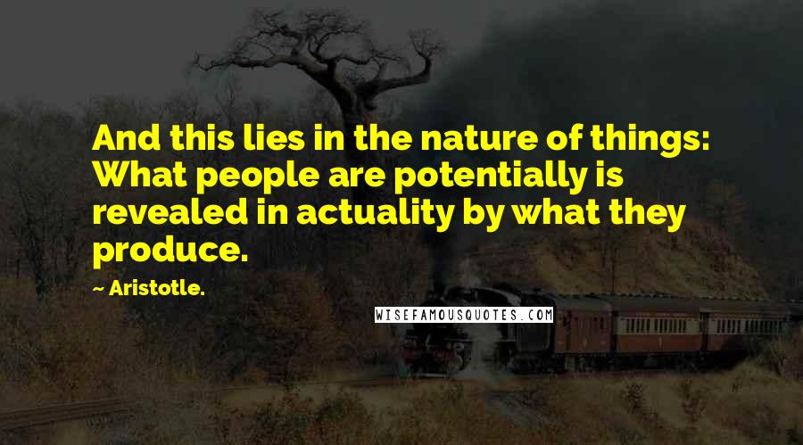 Aristotle. Quotes: And this lies in the nature of things: What people are potentially is revealed in actuality by what they produce.