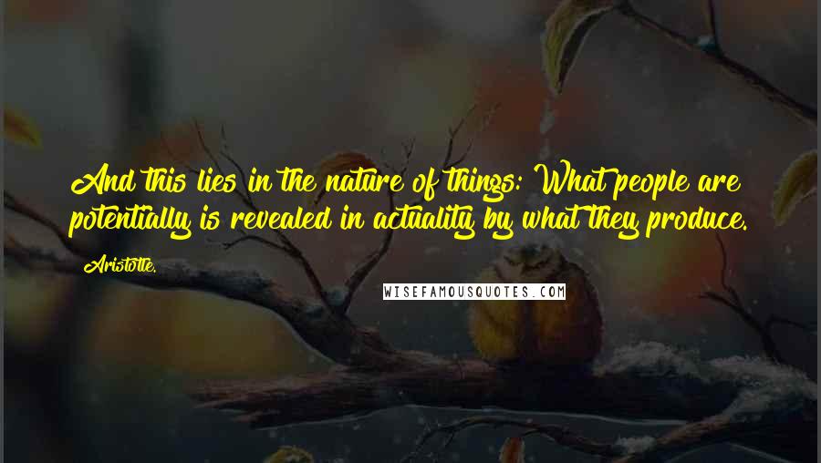 Aristotle. Quotes: And this lies in the nature of things: What people are potentially is revealed in actuality by what they produce.