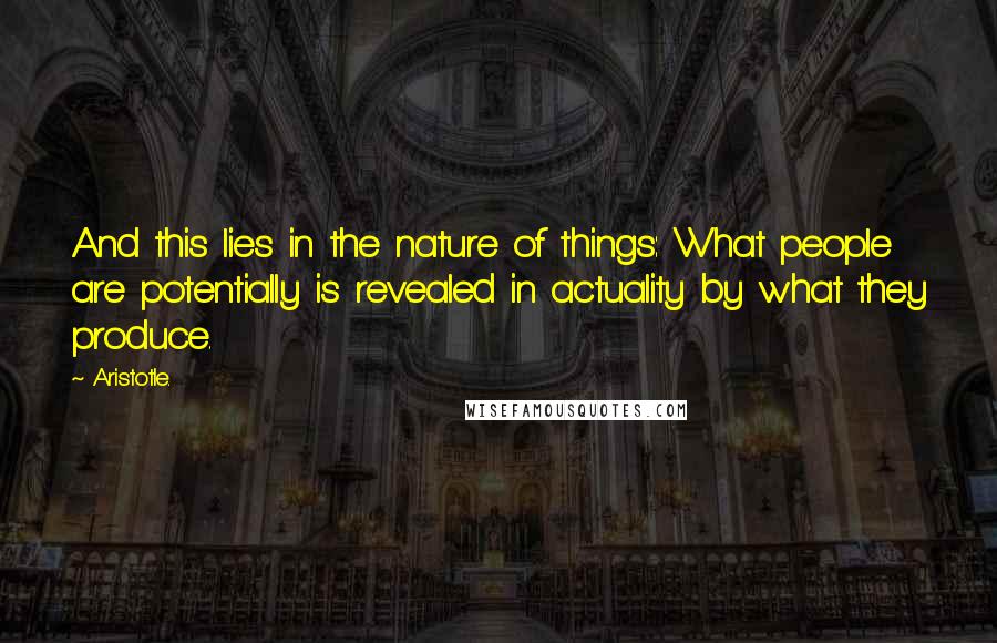 Aristotle. Quotes: And this lies in the nature of things: What people are potentially is revealed in actuality by what they produce.