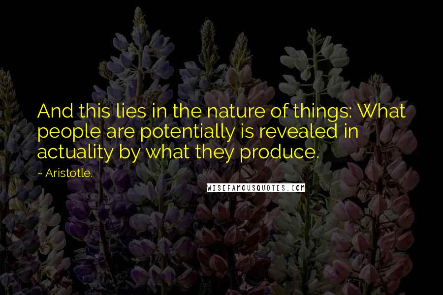 Aristotle. Quotes: And this lies in the nature of things: What people are potentially is revealed in actuality by what they produce.