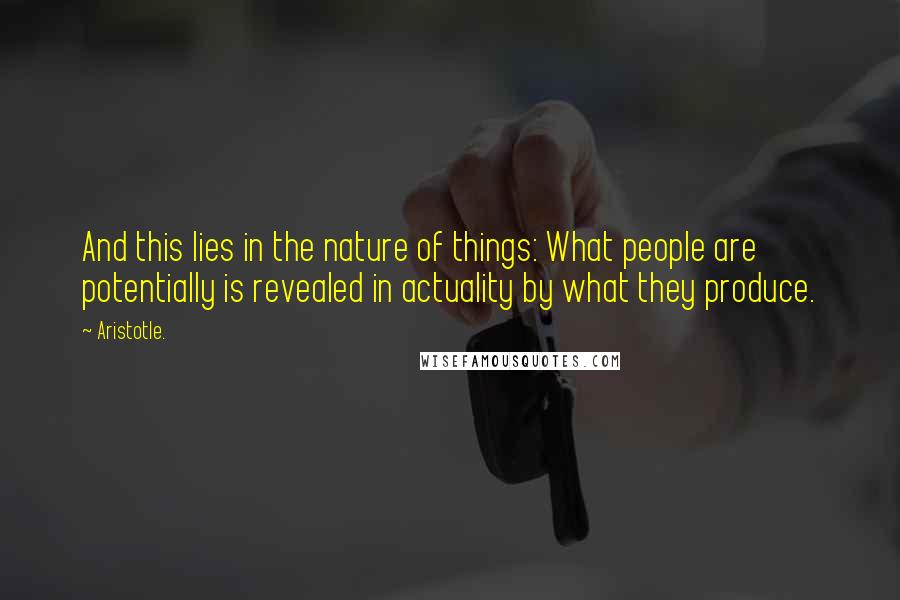 Aristotle. Quotes: And this lies in the nature of things: What people are potentially is revealed in actuality by what they produce.