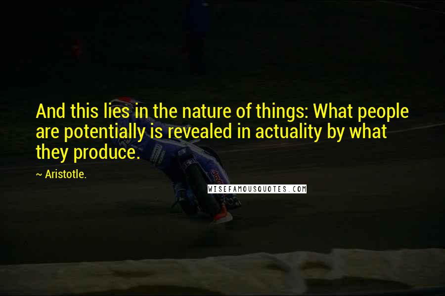 Aristotle. Quotes: And this lies in the nature of things: What people are potentially is revealed in actuality by what they produce.