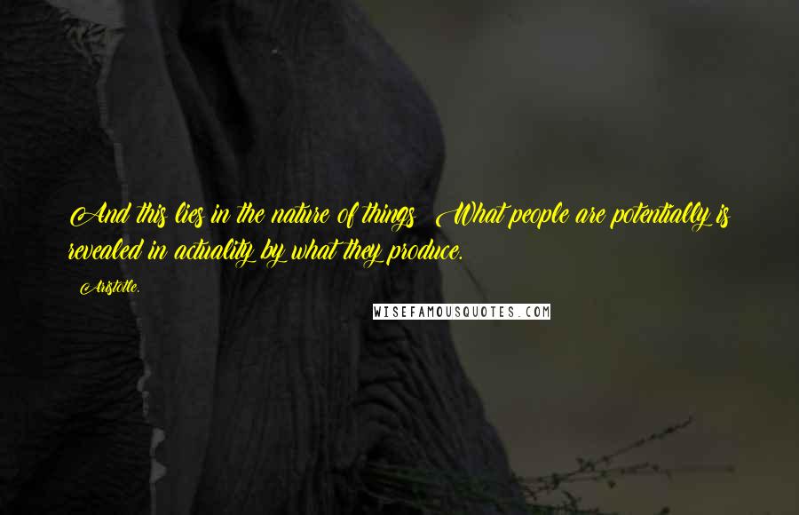 Aristotle. Quotes: And this lies in the nature of things: What people are potentially is revealed in actuality by what they produce.