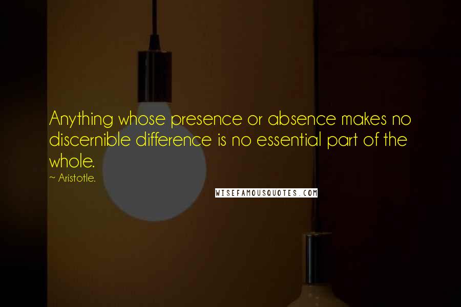 Aristotle. Quotes: Anything whose presence or absence makes no discernible difference is no essential part of the whole.
