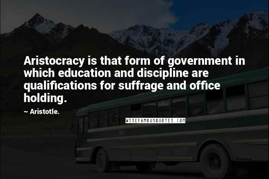 Aristotle. Quotes: Aristocracy is that form of government in which education and discipline are qualifications for suffrage and office holding.
