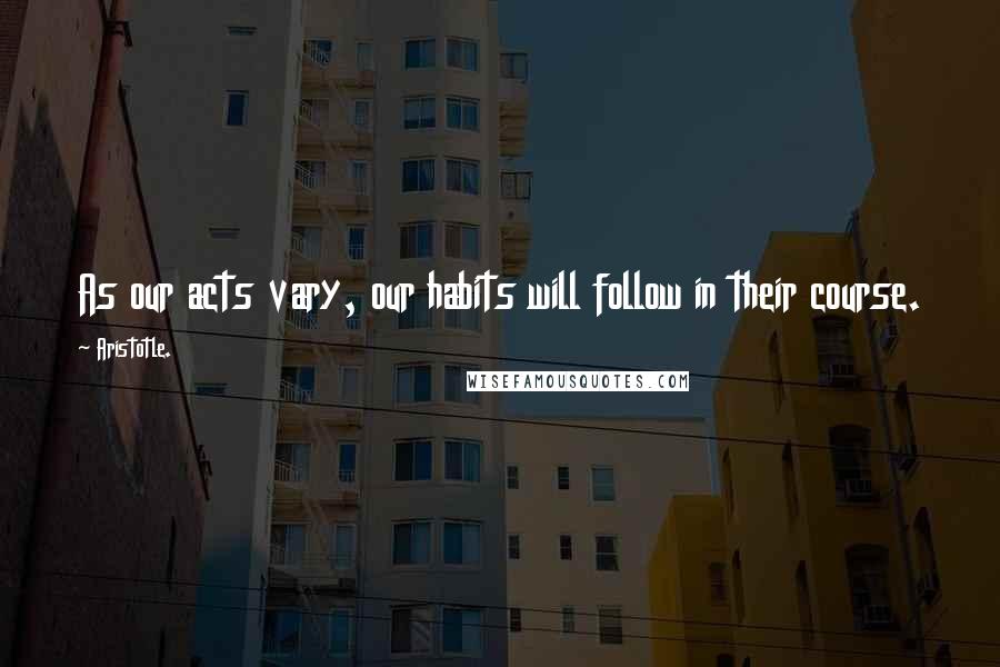 Aristotle. Quotes: As our acts vary, our habits will follow in their course.