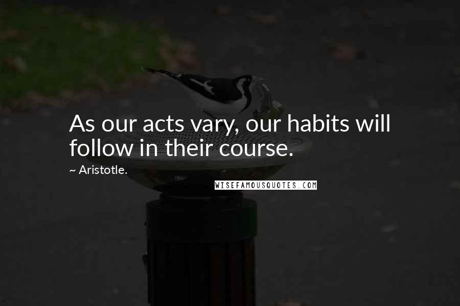 Aristotle. Quotes: As our acts vary, our habits will follow in their course.