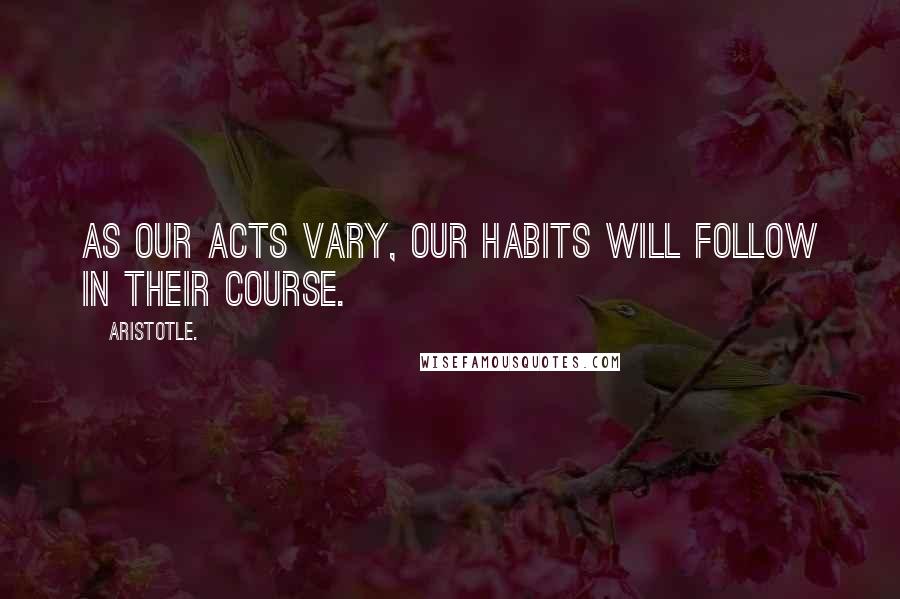 Aristotle. Quotes: As our acts vary, our habits will follow in their course.