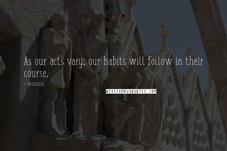 Aristotle. Quotes: As our acts vary, our habits will follow in their course.