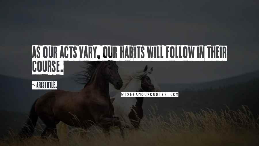 Aristotle. Quotes: As our acts vary, our habits will follow in their course.