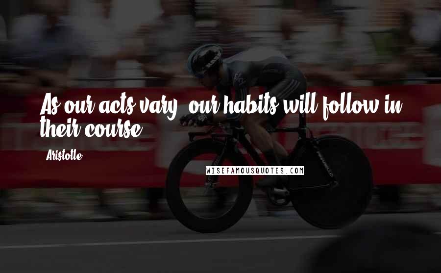 Aristotle. Quotes: As our acts vary, our habits will follow in their course.