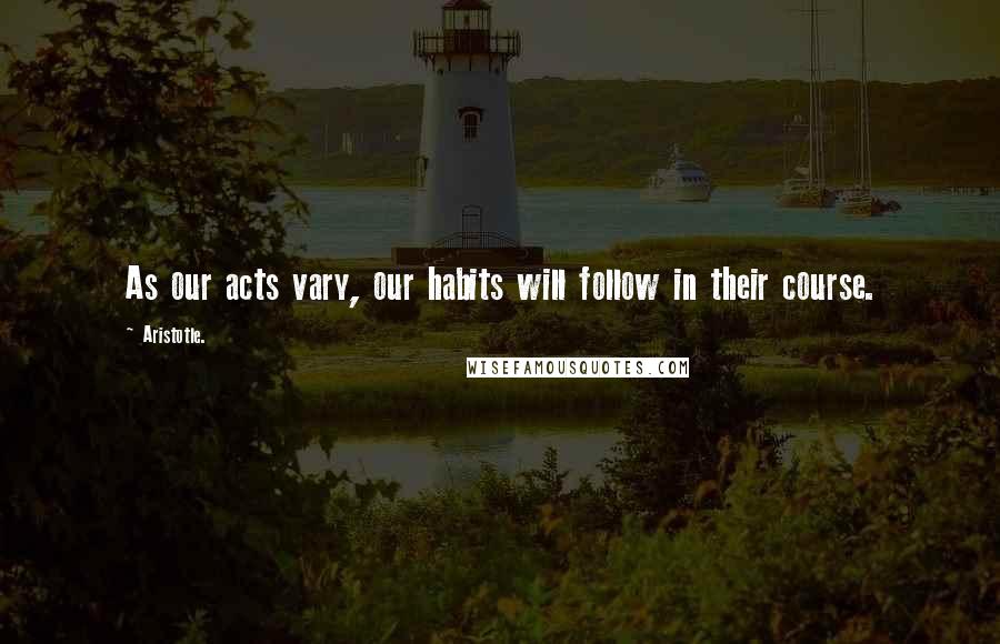 Aristotle. Quotes: As our acts vary, our habits will follow in their course.