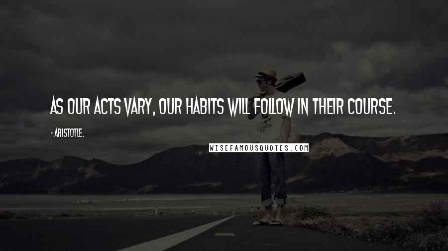 Aristotle. Quotes: As our acts vary, our habits will follow in their course.