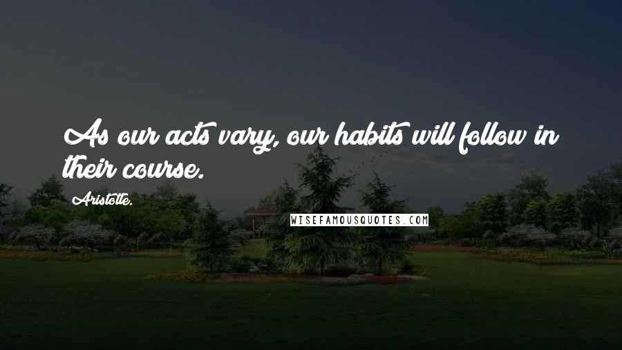 Aristotle. Quotes: As our acts vary, our habits will follow in their course.