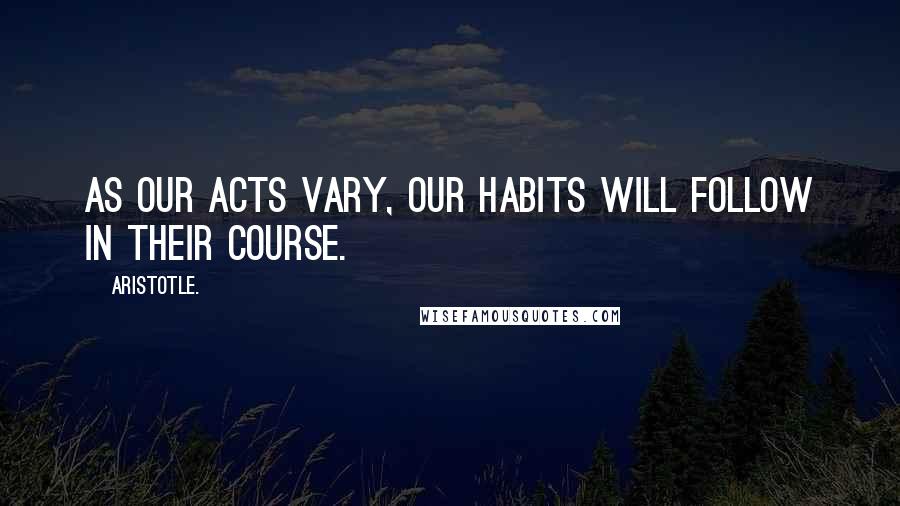 Aristotle. Quotes: As our acts vary, our habits will follow in their course.