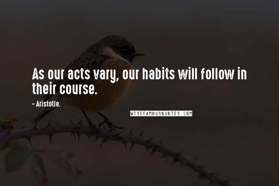 Aristotle. Quotes: As our acts vary, our habits will follow in their course.