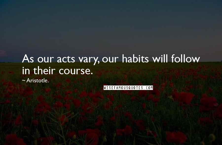 Aristotle. Quotes: As our acts vary, our habits will follow in their course.