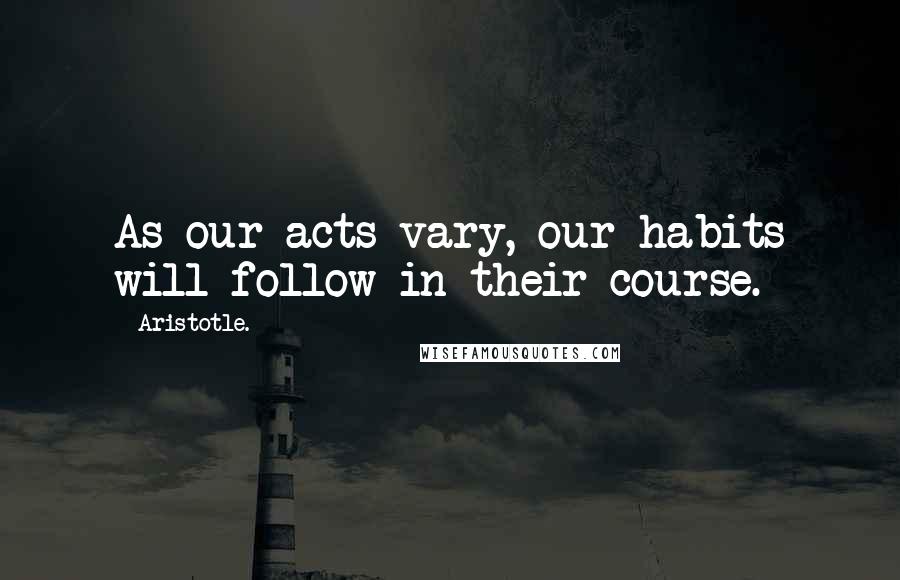 Aristotle. Quotes: As our acts vary, our habits will follow in their course.