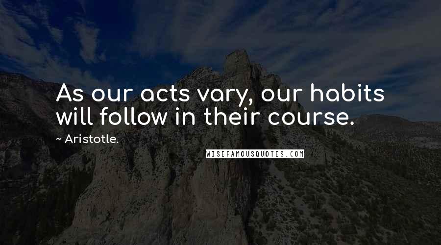 Aristotle. Quotes: As our acts vary, our habits will follow in their course.