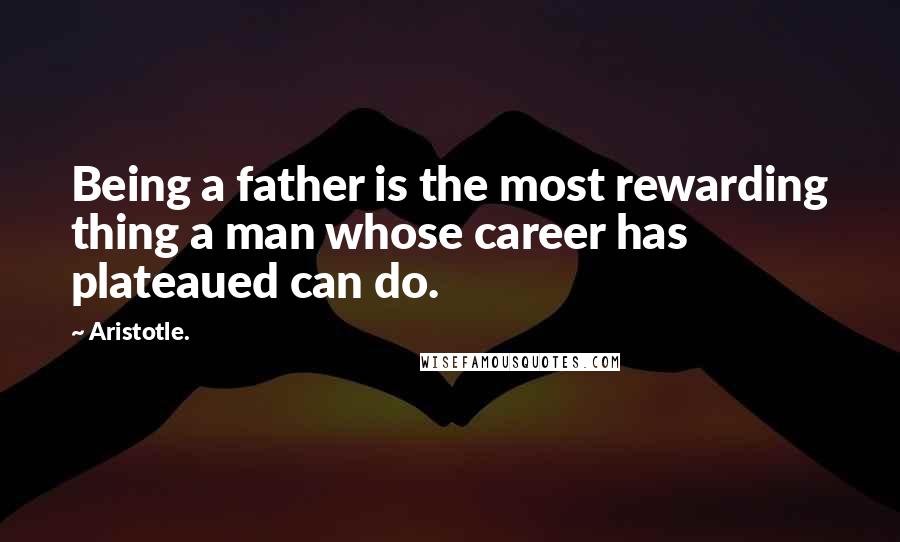 Aristotle. Quotes: Being a father is the most rewarding thing a man whose career has plateaued can do.