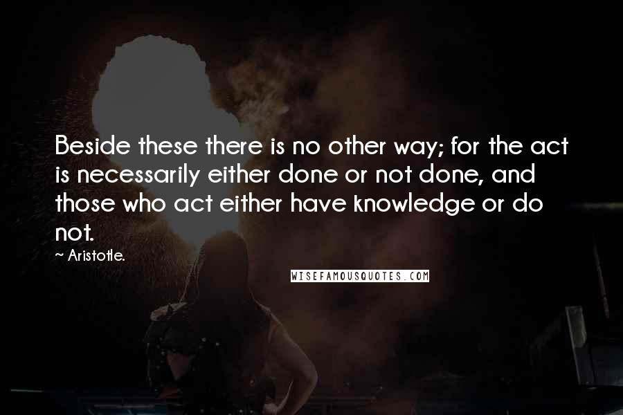 Aristotle. Quotes: Beside these there is no other way; for the act is necessarily either done or not done, and those who act either have knowledge or do not.