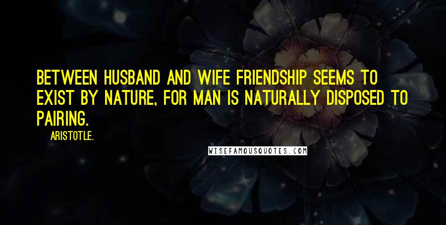 Aristotle. Quotes: Between husband and wife friendship seems to exist by nature, for man is naturally disposed to pairing.