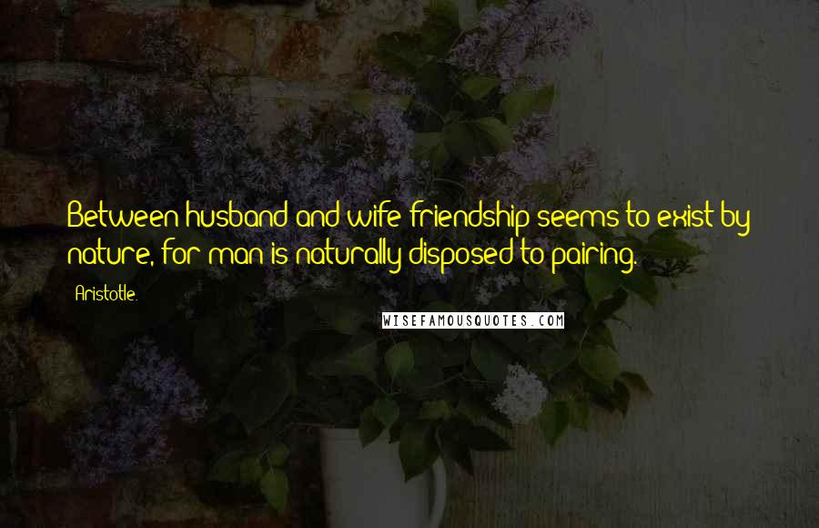 Aristotle. Quotes: Between husband and wife friendship seems to exist by nature, for man is naturally disposed to pairing.