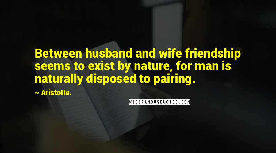 Aristotle. Quotes: Between husband and wife friendship seems to exist by nature, for man is naturally disposed to pairing.