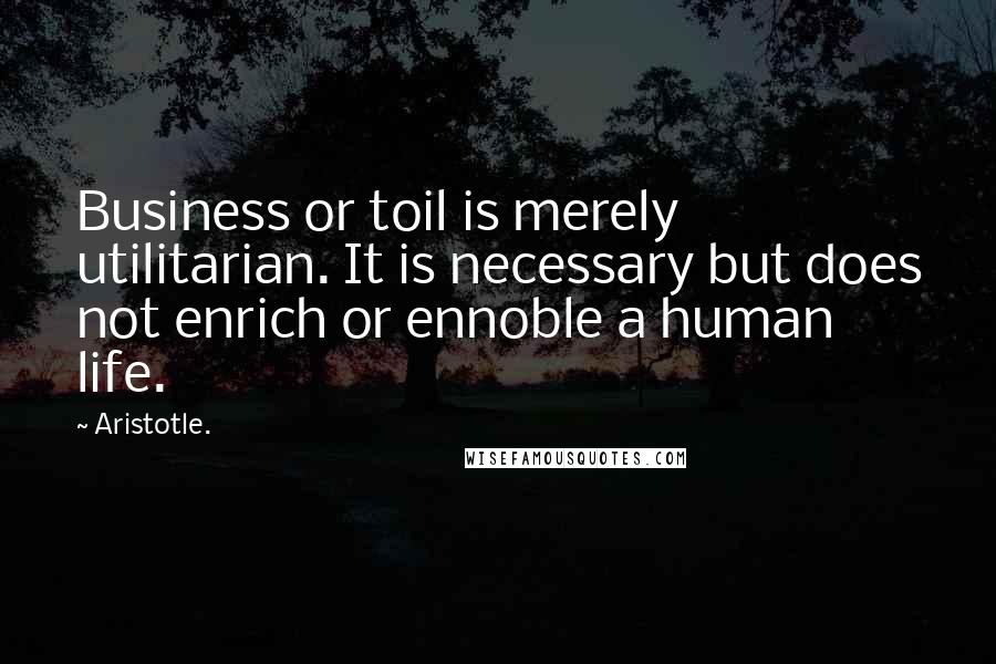 Aristotle. Quotes: Business or toil is merely utilitarian. It is necessary but does not enrich or ennoble a human life.