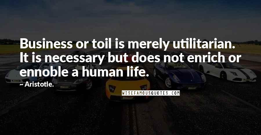 Aristotle. Quotes: Business or toil is merely utilitarian. It is necessary but does not enrich or ennoble a human life.