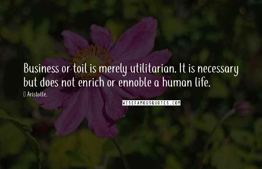 Aristotle. Quotes: Business or toil is merely utilitarian. It is necessary but does not enrich or ennoble a human life.