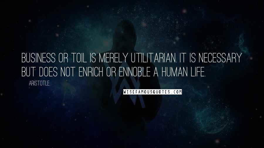 Aristotle. Quotes: Business or toil is merely utilitarian. It is necessary but does not enrich or ennoble a human life.