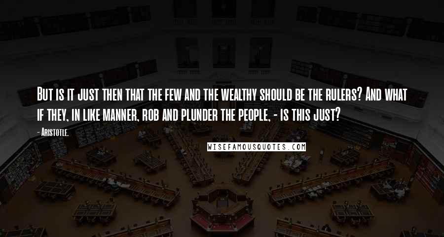 Aristotle. Quotes: But is it just then that the few and the wealthy should be the rulers? And what if they, in like manner, rob and plunder the people, - is this just?