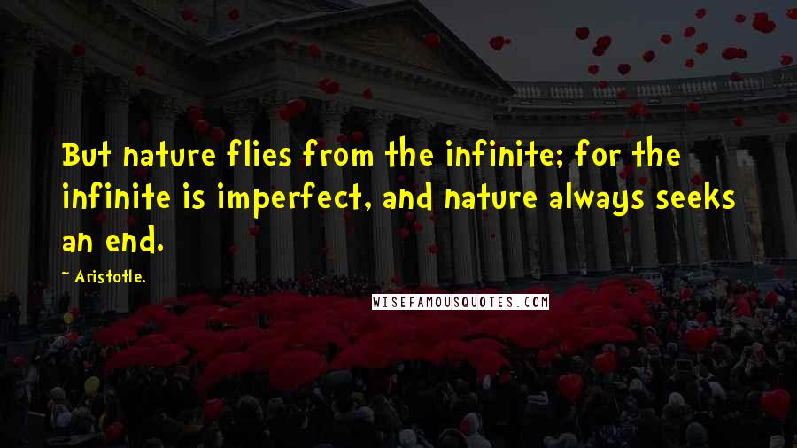 Aristotle. Quotes: But nature flies from the infinite; for the infinite is imperfect, and nature always seeks an end.