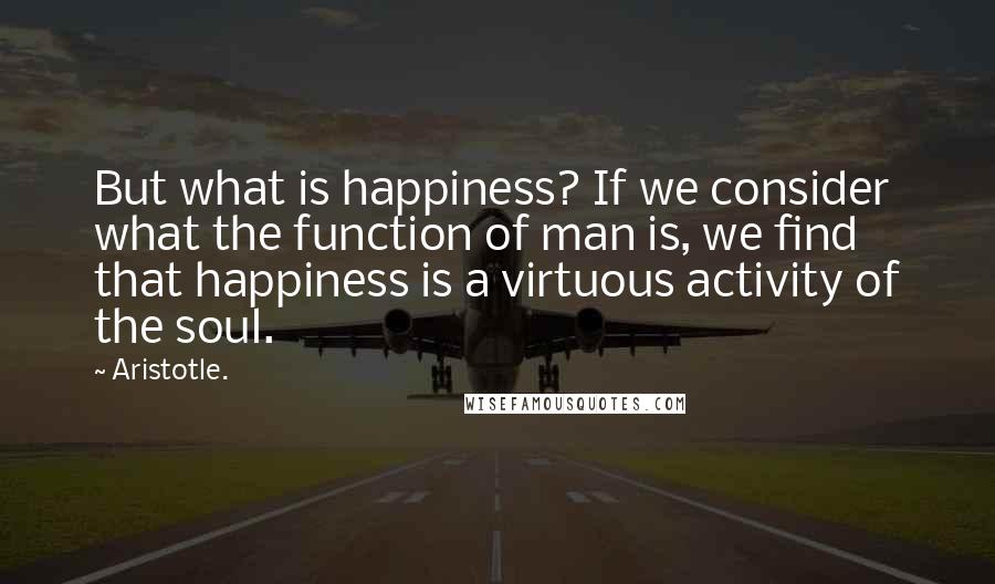 Aristotle. Quotes: But what is happiness? If we consider what the function of man is, we find that happiness is a virtuous activity of the soul.