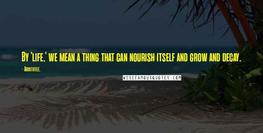 Aristotle. Quotes: By 'life,' we mean a thing that can nourish itself and grow and decay.